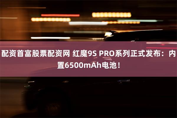 配资首富股票配资网 红魔9S PRO系列正式发布：内置6500mAh电池！