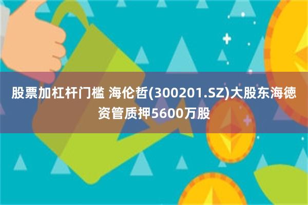 股票加杠杆门槛 海伦哲(300201.SZ)大股东海徳资管质押5600万股