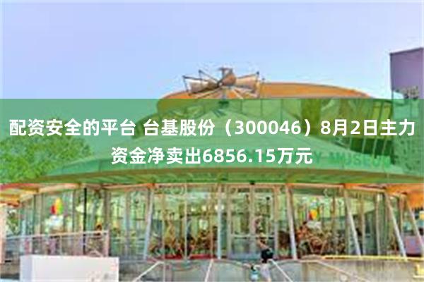 配资安全的平台 台基股份（300046）8月2日主力资金净卖出6856.15万元