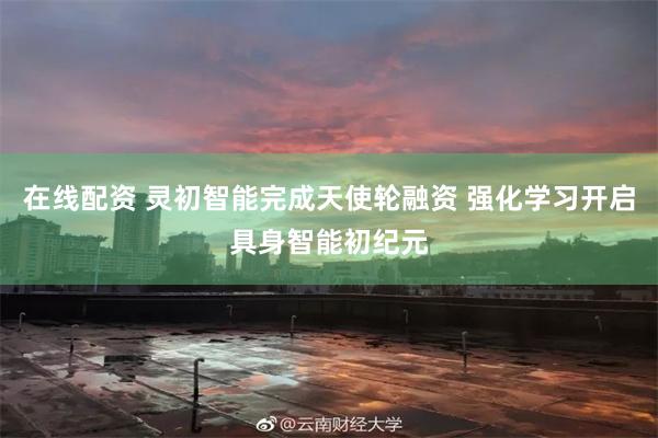 在线配资 灵初智能完成天使轮融资 强化学习开启具身智能初纪元