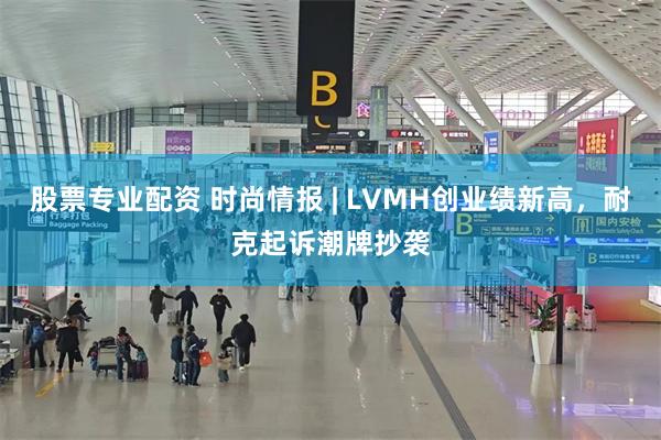 股票专业配资 时尚情报 | LVMH创业绩新高，耐克起诉潮牌抄袭