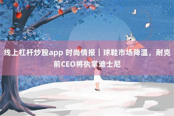 线上杠杆炒股app 时尚情报｜球鞋市场降温，耐克前CEO将执掌迪士尼