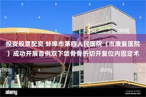 投资股票配资 蚌埠市第四人民医院（市康复医院）成功开展首例双下颌骨骨折切开复位内固定术
