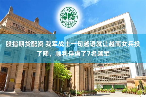 股指期货配资 我军战士一句越语就让越南女兵投了降，顺利俘虏了7名越军