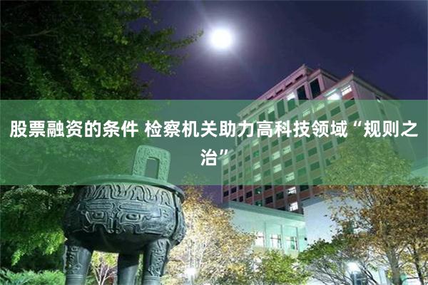 股票融资的条件 检察机关助力高科技领域“规则之治”