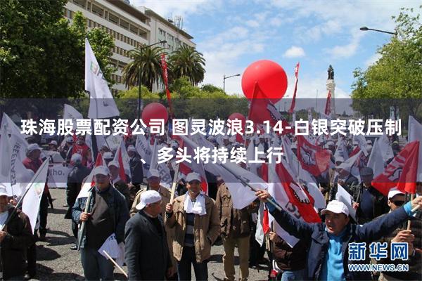 珠海股票配资公司 图灵波浪3.14-白银突破压制、多头将持续上行