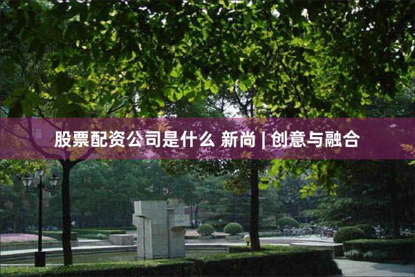 股票配资公司是什么 新尚 | 创意与融合