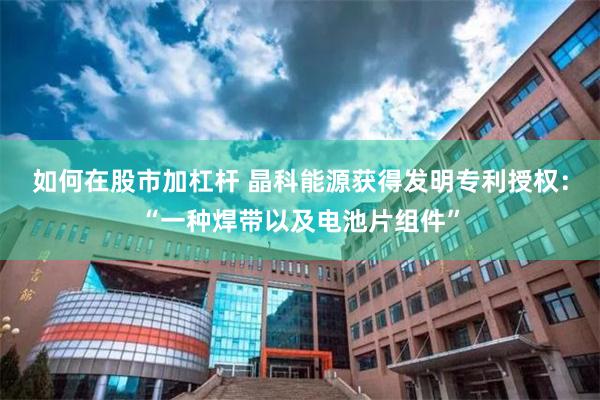 如何在股市加杠杆 晶科能源获得发明专利授权：“一种焊带以及电池片组件”