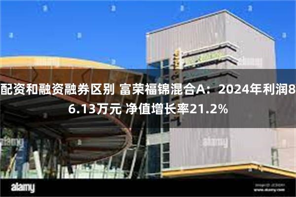 配资和融资融券区别 富荣福锦混合A：2024年利润86.13万元 净值增长率21.2%
