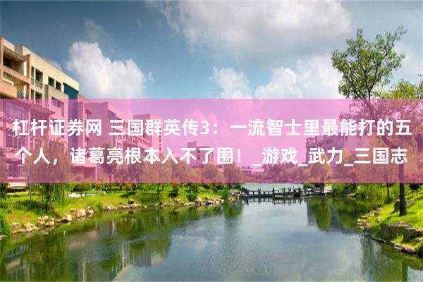 杠杆证券网 三国群英传3：一流智士里最能打的五个人，诸葛亮根本入不了围！_游戏_武力_三国志