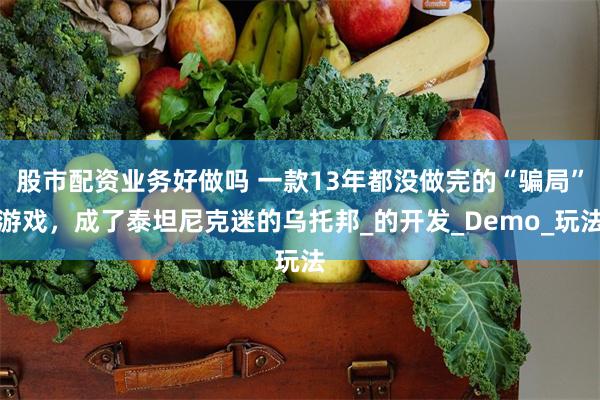 股市配资业务好做吗 一款13年都没做完的“骗局”游戏，成了泰坦尼克迷的乌托邦_的开发_Demo_玩法