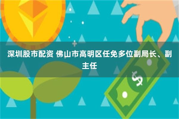 深圳股市配资 佛山市高明区任免多位副局长、副主任