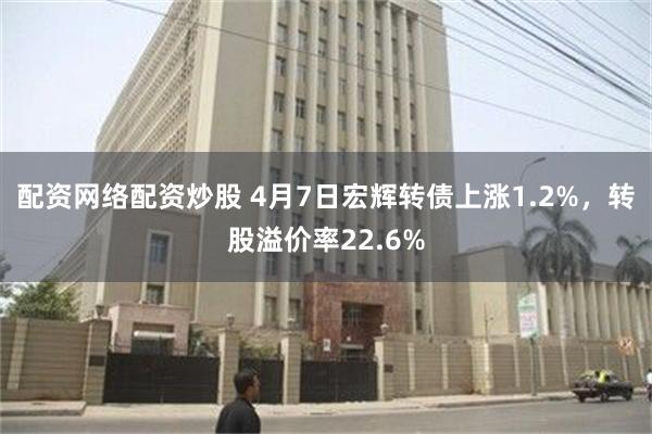 配资网络配资炒股 4月7日宏辉转债上涨1.2%，转股溢价率22.6%