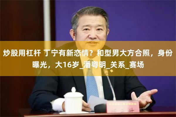 炒股用杠杆 丁宁有新恋情？和型男大方合照，身份曝光，大16岁_潘粤明_关系_赛场