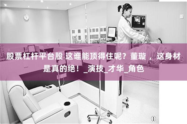 股票杠杆平台股 这谁能顶得住呢？董璇 ，这身材是真的绝！_演技_才华_角色