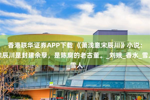 香港联华证券APP下载 《萧浅意宋辰川》小说：宋辰川是封建余孽，是陈腐的老古董。_刘娥_香水_雪人