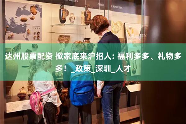 达州股票配资 掀家底来沪招人: 福利多多、礼物多多！_政策_深圳_人才