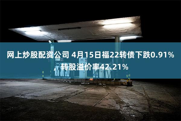 网上炒股配资公司 4月15日福22转债下跌0.91%，转股溢价率42.21%