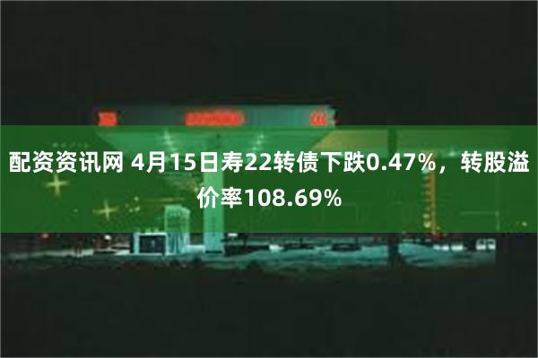配资资讯网 4月15日寿22转债下跌0.47%，转股溢价率108.69%