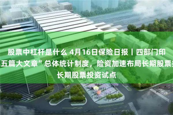 股票中杠杆是什么 4月16日保险日报丨四部门印发金融“五篇大文章”总体统计制度，险资加速布局长期股票投资试点