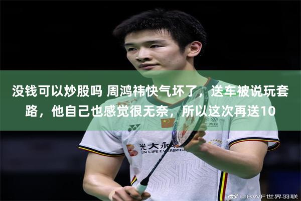没钱可以炒股吗 周鸿祎快气坏了，送车被说玩套路，他自己也感觉很无奈，所以这次再送10