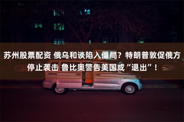 苏州股票配资 俄乌和谈陷入僵局？特朗普敦促俄方停止袭击 鲁比奥警告美国或“退出”！