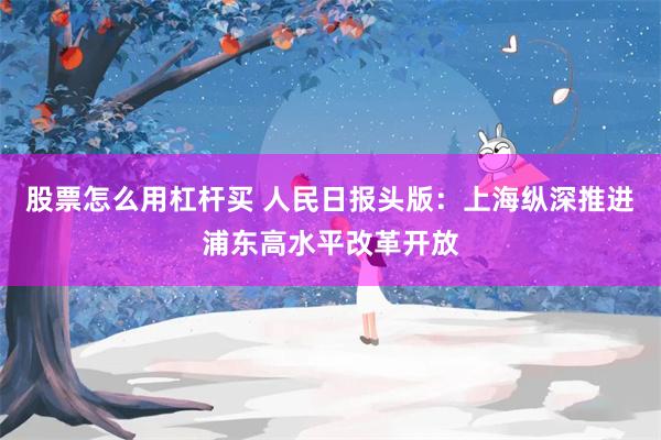 股票怎么用杠杆买 人民日报头版：上海纵深推进浦东高水平改革开放