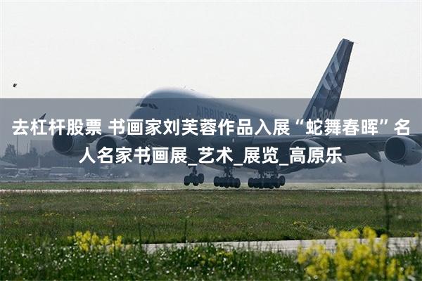 去杠杆股票 书画家刘芙蓉作品入展“蛇舞春晖”名人名家书画展_艺术_展览_高原乐