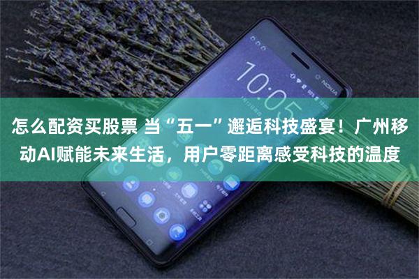 怎么配资买股票 当“五一”邂逅科技盛宴！广州移动AI赋能未来生活，用户零距离感受科技的温度