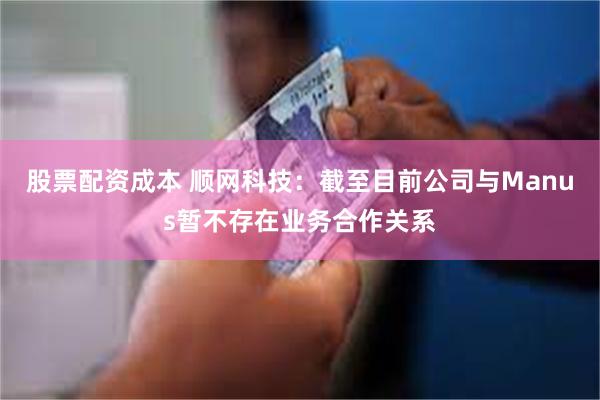 股票配资成本 顺网科技：截至目前公司与Manus暂不存在业务合作关系