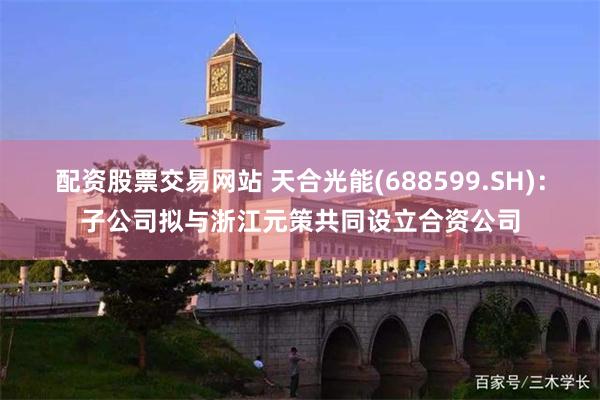 配资股票交易网站 天合光能(688599.SH)：子公司拟与浙江元策共同设立合资公司
