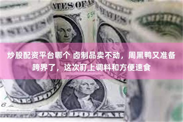 炒股配资平台哪个 卤制品卖不动，周黑鸭又准备跨界了，这次盯上调料和方便速食
