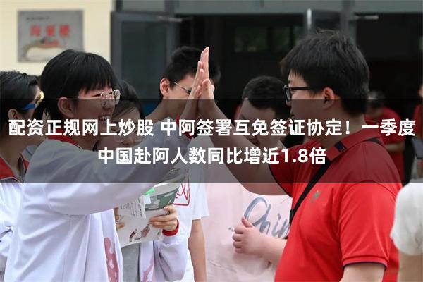 配资正规网上炒股 中阿签署互免签证协定！一季度中国赴阿人数同比增近1.8倍