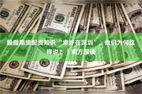 股指期货配资知识 “幸好在深圳”，他们为何这样说？｜南方深读