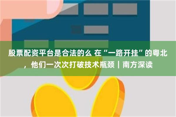 股票配资平台是合法的么 在“一路开挂”的粤北，他们一次次打破技术瓶颈｜南方深读