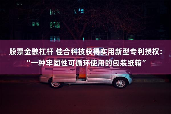 股票金融杠杆 佳合科技获得实用新型专利授权：“一种牢固性可循环使用的包装纸箱”