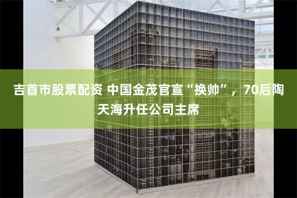 吉首市股票配资 中国金茂官宣“换帅”，70后陶天海升任公司主席