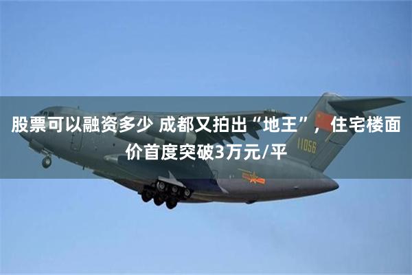 股票可以融资多少 成都又拍出“地王”，住宅楼面价首度突破3万元/平