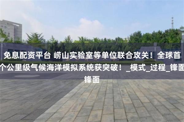 免息配资平台 崂山实验室等单位联合攻关！全球首个公里级气候海洋模拟系统获突破！_模式_过程_锋面