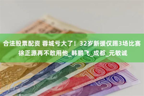 合法股票配资 蓉城亏大了！32岁新援仅踢3场比赛 徐正源再不敢用他_韩鹏飞_成都_元敏诚