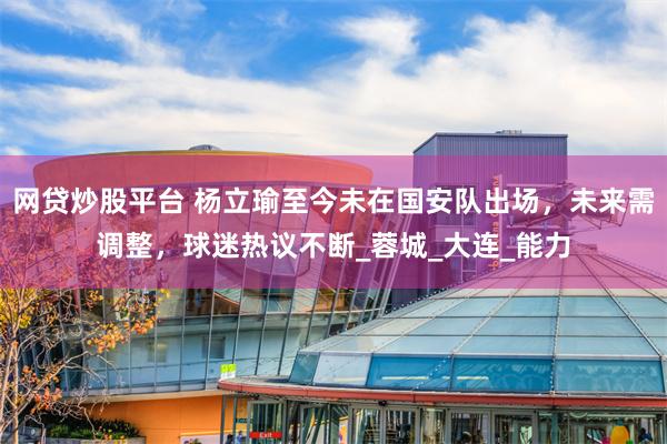 网贷炒股平台 杨立瑜至今未在国安队出场，未来需调整，球迷热议不断_蓉城_大连_能力