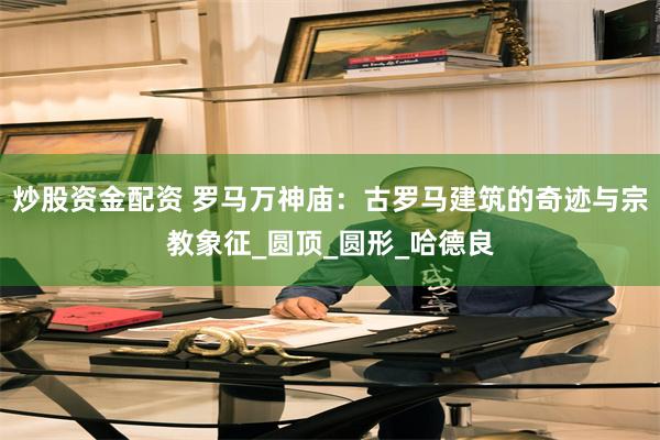 炒股资金配资 罗马万神庙：古罗马建筑的奇迹与宗教象征_圆顶_圆形_哈德良