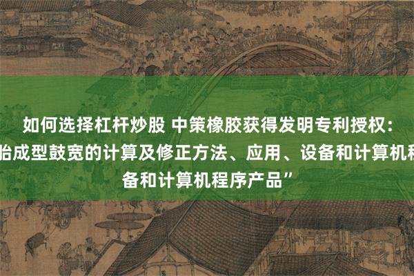 如何选择杠杆炒股 中策橡胶获得发明专利授权：“一种轮胎成型鼓宽的计算及修正方法、应用、设备和计算机程序产品”