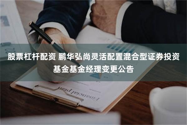 股票杠杆配资 鹏华弘尚灵活配置混合型证券投资基金基金经理变更公告