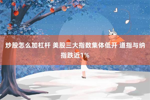 炒股怎么加杠杆 美股三大指数集体低开 道指与纳指跌近1%