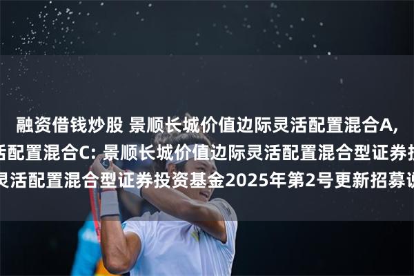 融资借钱炒股 景顺长城价值边际灵活配置混合A,景顺长城价值边际灵活配置混合C: 景顺长城价值边际灵活配置混合型证券投资基金2025年第2号更新招募说明书