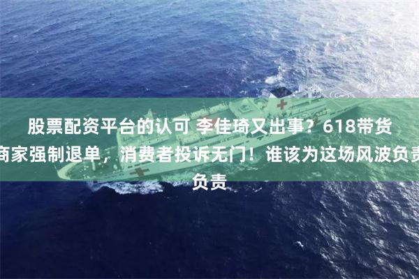 股票配资平台的认可 李佳琦又出事？618带货商家强制退单，消费者投诉无门！谁该为这场风波负责