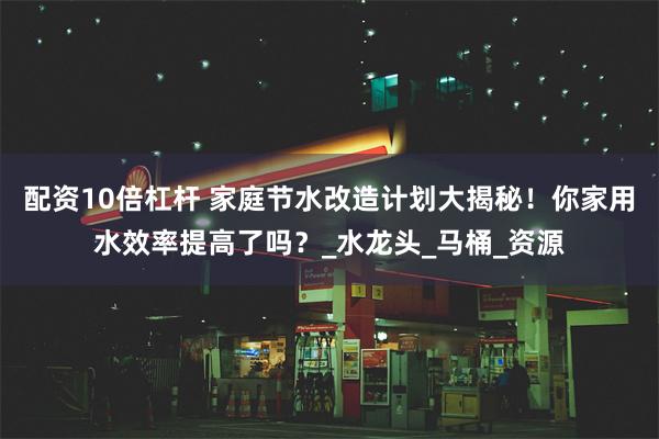 配资10倍杠杆 家庭节水改造计划大揭秘！你家用水效率提高了吗？_水龙头_马桶_资源