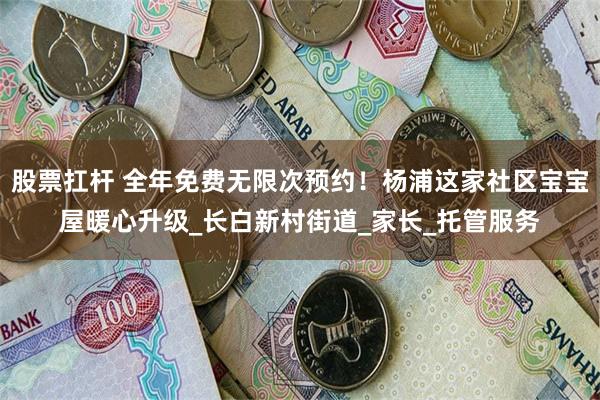 股票扛杆 全年免费无限次预约！杨浦这家社区宝宝屋暖心升级_长白新村街道_家长_托管服务
