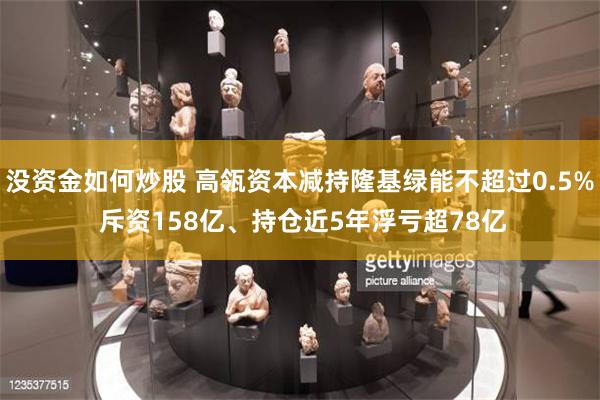 没资金如何炒股 高瓴资本减持隆基绿能不超过0.5% 斥资158亿、持仓近5年浮亏超78亿